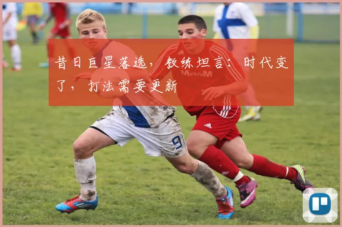 昔日巨星落选,教练坦言:时代变了,打法需要更新