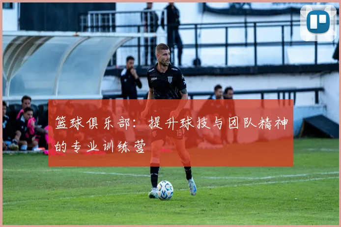 篮球俱乐部:提升球技与团队精神的专业训练营