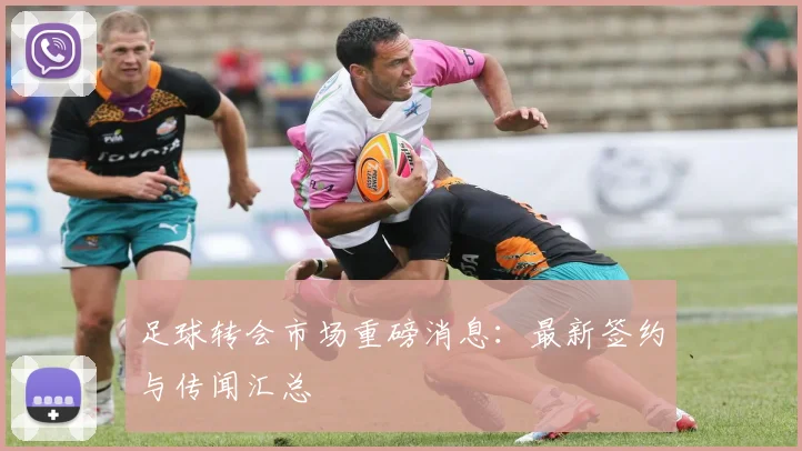 足球转会市场重磅消息:最新签约与传闻汇总