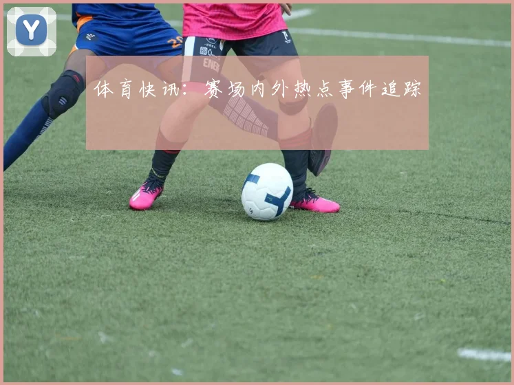 体育快讯:赛场内外热点事件追踪