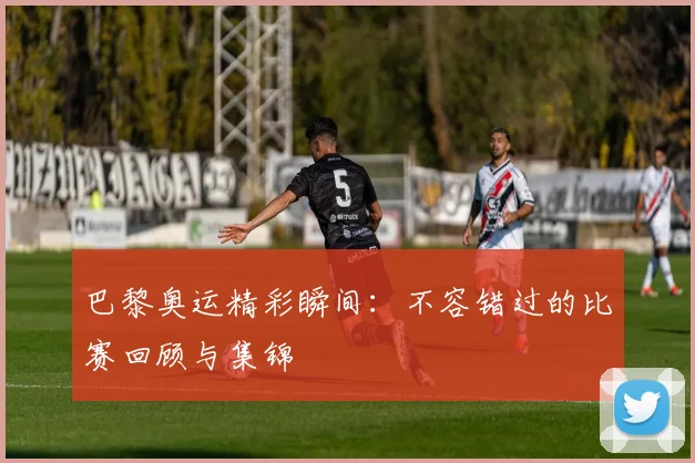 巴黎奥运精彩瞬间:不容错过的比赛回顾与集锦
