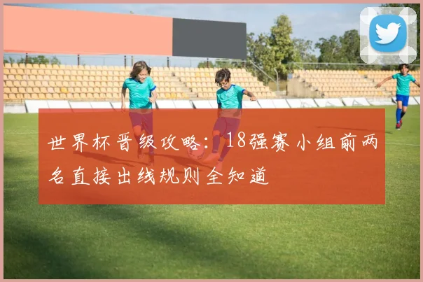 世界杯晋级攻略:18强赛小组前两名直接出线规则全知道