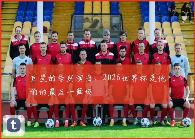 巨星的告别演出,2026世界杯是他们的最后一舞吗