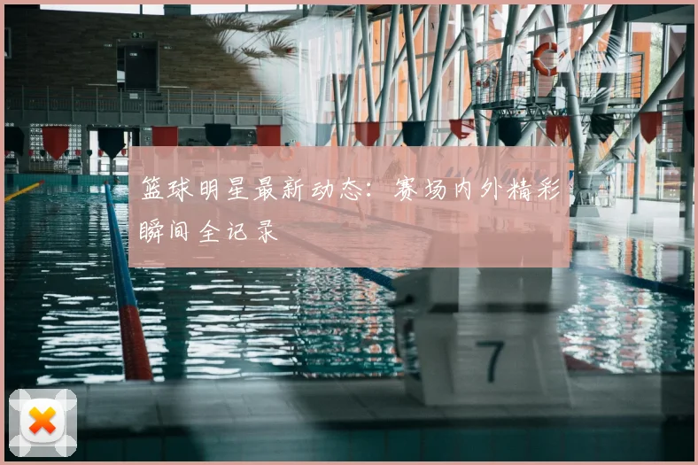 篮球明星最新动态:赛场内外精彩瞬间全记录