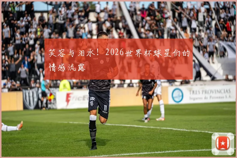 笑容与泪水！2026世界杯球星们的情感流露