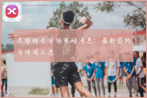 足球转会市场重磅消息:最新签约与传闻汇总