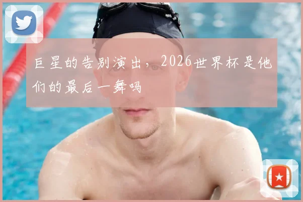 巨星的告别演出,2026世界杯是他们的最后一舞吗