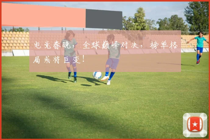 电竞春晚，全球巅峰对决，榜单格局或将巨变！