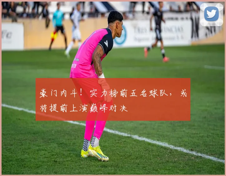 豪门内斗!实力榜前五名球队,或将提前上演巅峰对决
