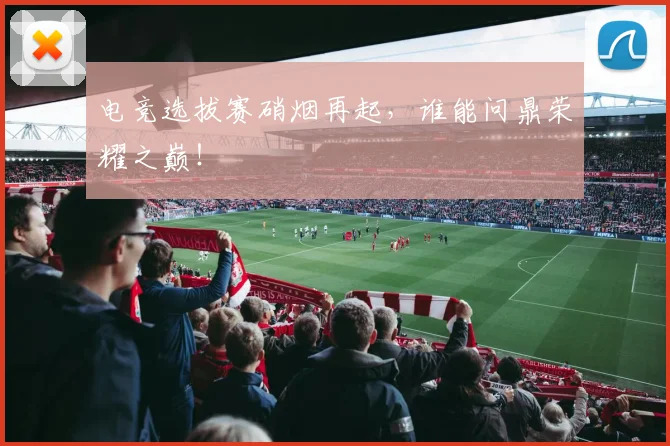 电竞选拔赛硝烟再起，谁能问鼎荣耀之巅！