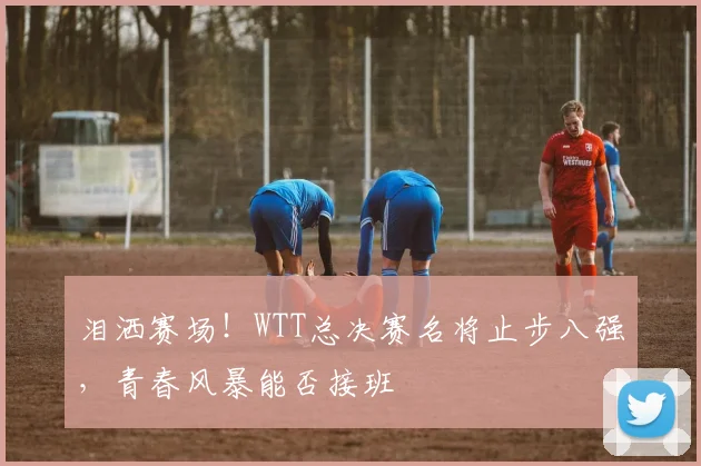 泪洒赛场！WTT总决赛名将止步八强，青春风暴能否接班