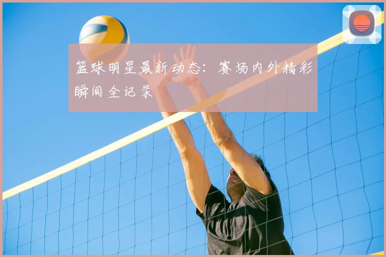 篮球明星最新动态:赛场内外精彩瞬间全记录