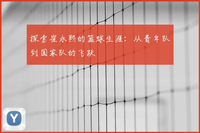 探索崔永熙的篮球生涯：从青年队到国家队的飞跃