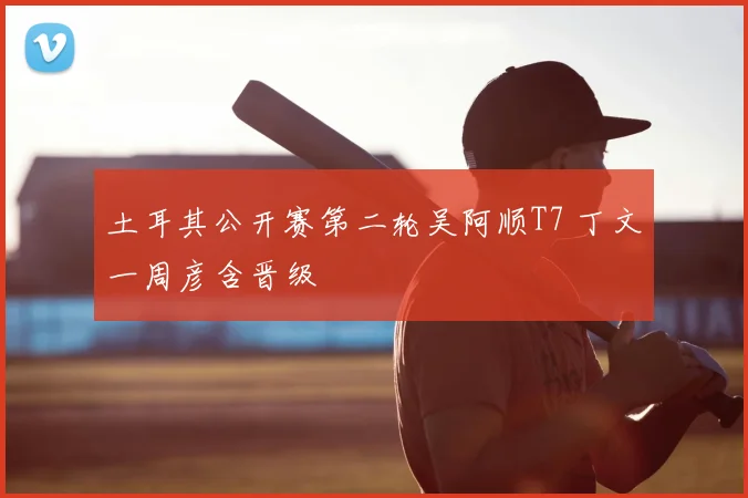 土耳其公开赛第二轮吴阿顺T7 丁文一周彦含晋级