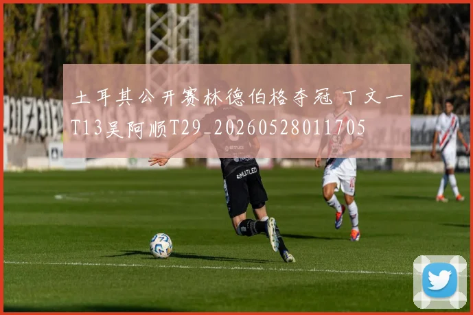 土耳其公开赛林德伯格夺冠 丁文一T13吴阿顺T29_20260528011705