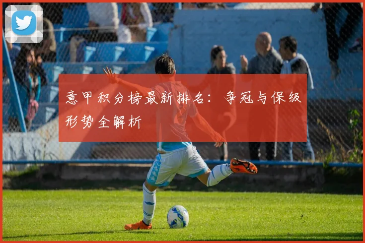 意甲积分榜最新排名:争冠与保级形势全解析