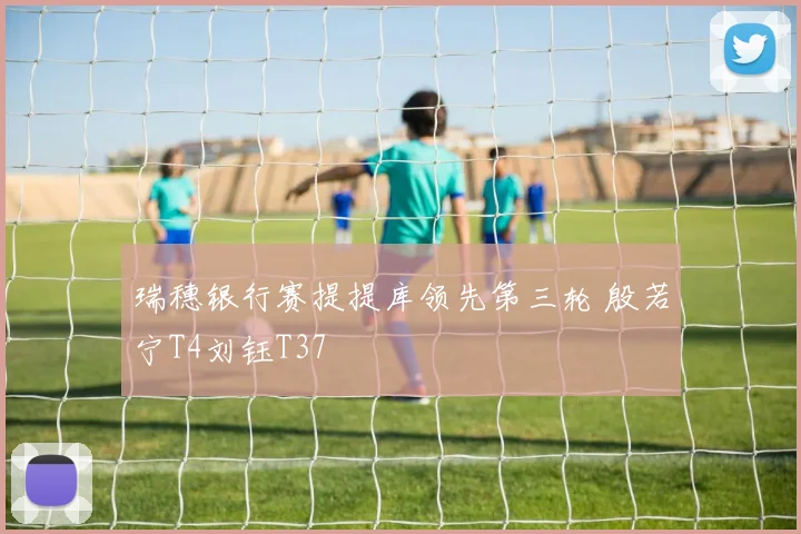 瑞穗银行赛提提库领先第三轮 殷若宁T4刘钰T37