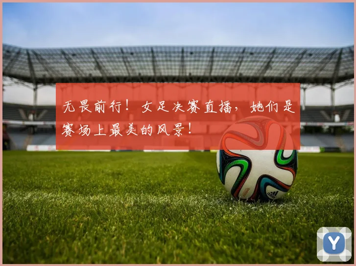 无畏前行!女足决赛直播,她们是赛场上最美的风景!