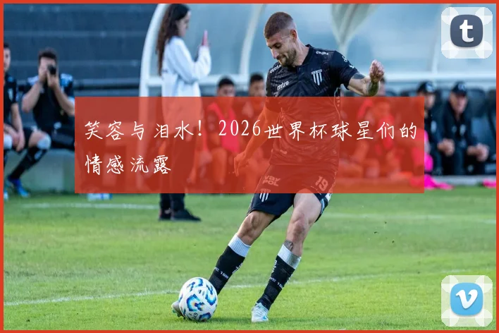 笑容与泪水!2026世界杯球星们的情感流露