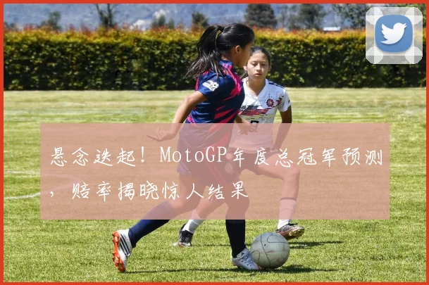 悬念迭起!MotoGP年度总冠军预测,赔率揭晓惊人结果