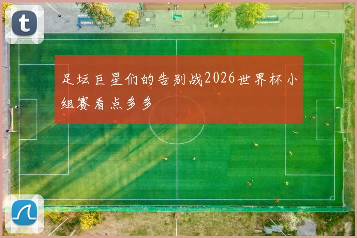 足坛巨星们的告别战2026世界杯小组赛看点多多