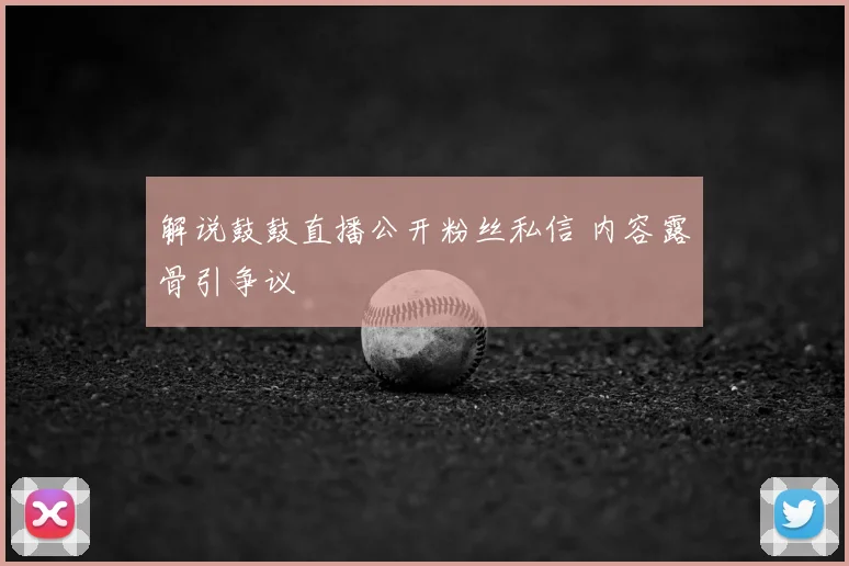 解说鼓鼓直播公开粉丝私信 内容露骨引争议