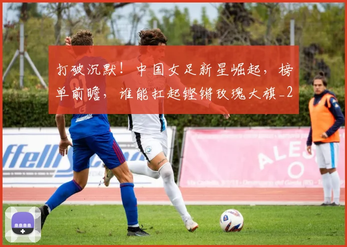 打破沉默！中国女足新星崛起，榜单前瞻，谁能扛起铿锵玫瑰大旗_20260526085057