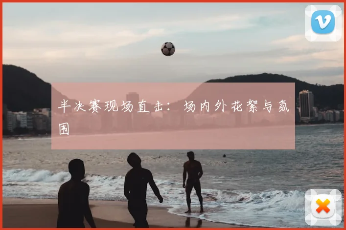 半决赛现场直击：场内外花絮与氛围
