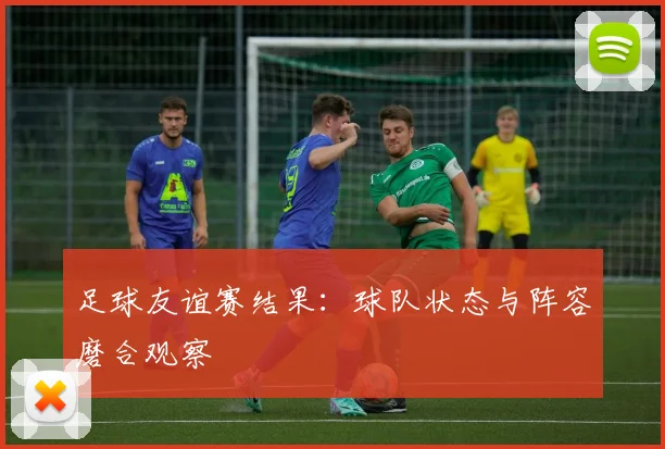 足球友谊赛结果:球队状态与阵容磨合观察