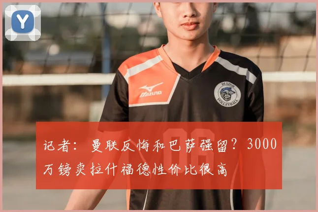 记者:曼联反悔和巴萨强留?3000万镑卖拉什福德性价比很高