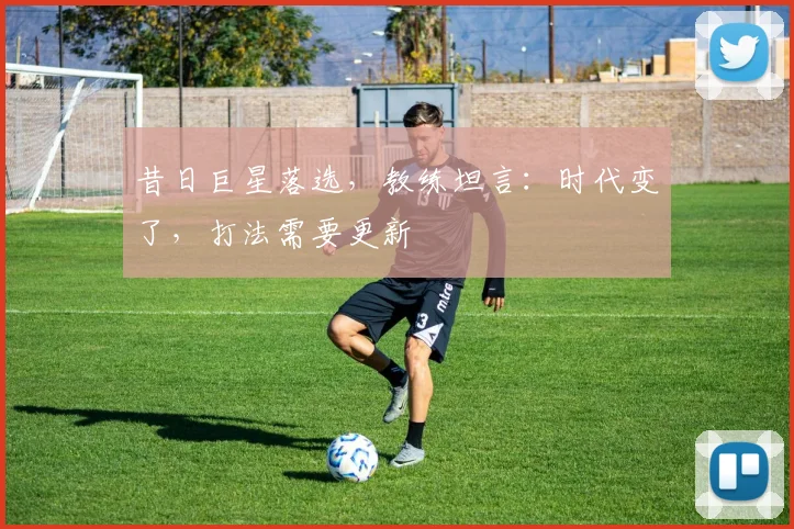 昔日巨星落选,教练坦言:时代变了,打法需要更新