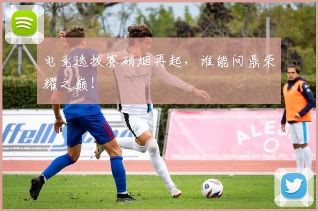 电竞选拔赛硝烟再起,谁能问鼎荣耀之巅!