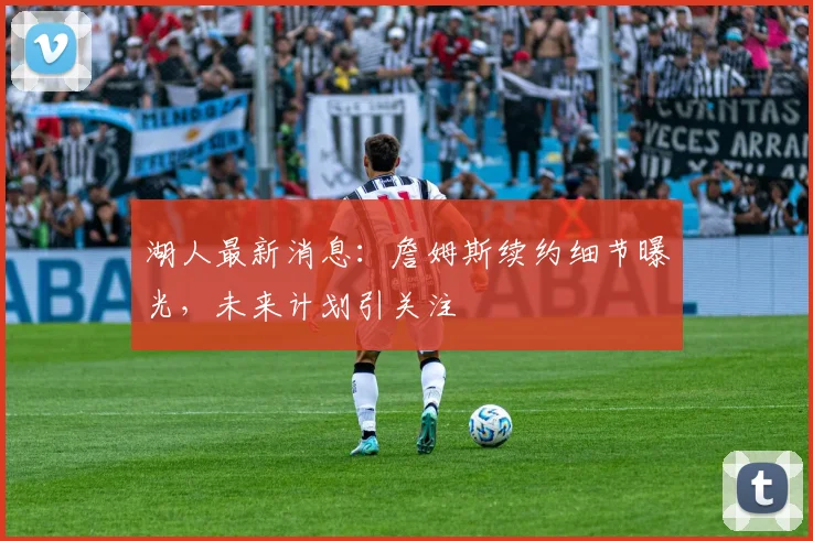 湖人最新消息：詹姆斯续约细节曝光，未来计划引关注