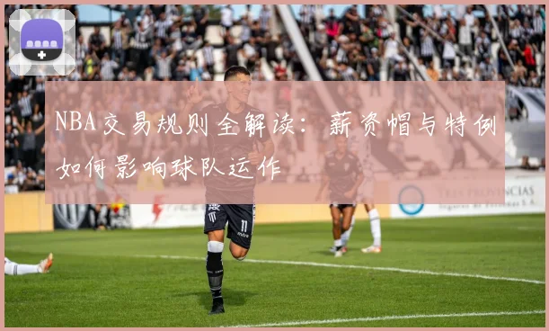 NBA交易规则全解读:薪资帽与特例如何影响球队运作