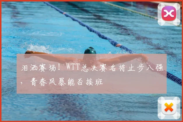 泪洒赛场!WTT总决赛名将止步八强,青春风暴能否接班