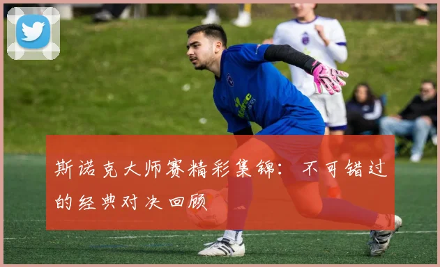 斯诺克大师赛精彩集锦:不可错过的经典对决回顾
