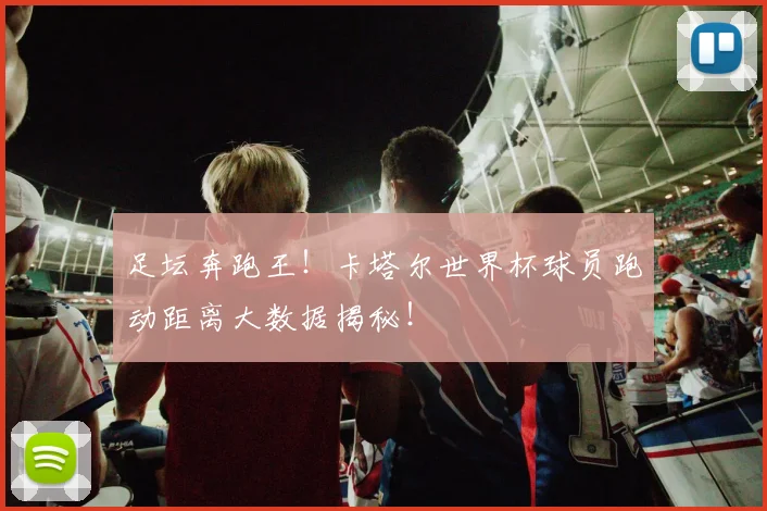 足坛奔跑王!卡塔尔世界杯球员跑动距离大数据揭秘!