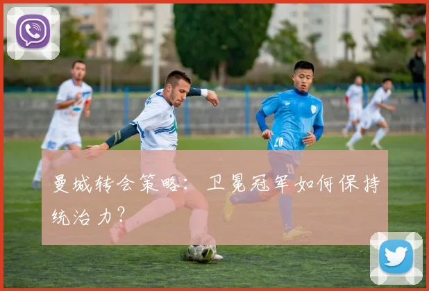 曼城转会策略：卫冕冠军如何保持统治力？