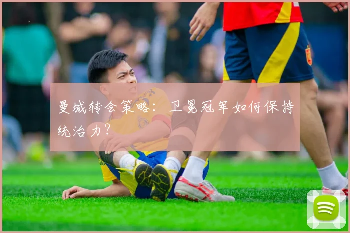 曼城转会策略：卫冕冠军如何保持统治力？