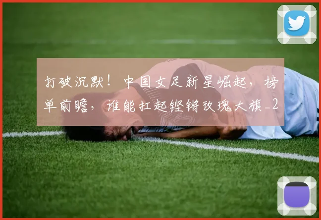 打破沉默！中国女足新星崛起，榜单前瞻，谁能扛起铿锵玫瑰大旗_20260526085057