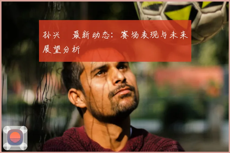 孙兴慜最新动态:赛场表现与未来展望分析